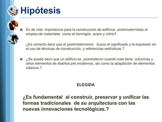 Hipótesis
    Es de vital importancia para la construcción de edificios postmodernistas el
     empleo de materiales como el hormigón, acero y vidrio?

     ¿Es correcto decir que el postmodernismo busco el significado y la expresión en
     el uso de técnicas de construcción, y referencias estilísticas.?

    ¿Se puede decir que un edificio es posmoderno cuando este tiene columnas y
     otros elementos de diseños pre modernos, así como la adaptación de elementos
     clásicos.?



                                    ELEGIDA


    ¿Es fundamental al construir, preservar y unificar las
    formas tradicionales de su arquitectura con las
    nuevas innovaciones tecnológicas.?
 