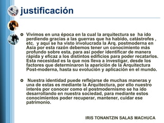 justificación

 Vivimos en una época en la cual la arquitectura se ha ido
    perdiendo gracias a las guerras que ha habido, catástrofes ,
    etc. y aquí se ha visto involucrada la Arq. postmoderna en
    Asia por esta razón debemos tener un conocimiento más
    profundo sobre esta, para así poder identificar de manera
    rápida y eficaz a los distintos edificios para poder recatarlos.
    Esta necesidad es la que nos lleva a investigar, desde los
    factores que determinaron la aparición de la Arquitectura
    Post-moderna, hasta su evolución y aplicación en el mundo.

    Nuestra identidad puede reflejarse de muchas maneras y
    una de estas es mediante la Arquitectura, por ello nuestro
    interés por conocer como el postmodernismo se ha ido
    desarrollando en nuestra sociedad, para mediante estos
    conocimientos poder recuperar, mantener, cuidar ese
    patrimonio.


                                IRIS TONANTZIN SALAS MACHUCA
 