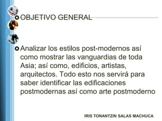  OBJETIVO GENERAL




 Analizar los estilos post-modernos así
 como mostrar las vanguardias de toda
 Asia; así como, edificios, artistas,
 arquitectos. Todo esto nos servirá para
 saber identificar las edificaciones
 postmodernas así como arte postmoderno


                      IRIS TONANTZIN SALAS MACHUCA
 