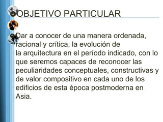 OBJETIVO PARTICULAR

 Dar a conocer de una manera ordenada,
 racional y crítica, la evolución de
 la arquitectura en el período indicado, con lo
 que seremos capaces de reconocer las
 peculiaridades conceptuales, constructivas y
 de valor compositivo en cada uno de los
 edificios de esta época postmoderna en
 Asia.
 