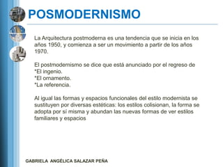 POSMODERNISMO
   La Arquitectura postmoderna es una tendencia que se inicia en los
   años 1950, y comienza a ser un movimiento a partir de los años
   1970.

   El postmodernismo se dice que está anunciado por el regreso de
   *El ingenio.
   *El ornamento.
   *La referencia.

   Al igual las formas y espacios funcionales del estilo modernista se
   sustituyen por diversas estéticas: los estilos colisionan, la forma se
   adopta por sí misma y abundan las nuevas formas de ver estilos
   familiares y espacios




GABRIELA ANGÉLICA SALAZAR PEÑA
 