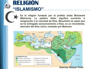 RELIGIÓN
―ISLAMISMO‖
  Es la religión fundada por el profeta árabe Muhamed
  (Mahoma). La palabra islam significa sumisión o
  resignación a la voluntad de Dios. Musulmán es aquel que
  se ha entregado exclusivamente a Dios; es un monoteísta,
  adorador del Dios único, revelado por Mahoma.




                                   Gabriela Salazar Peña
 