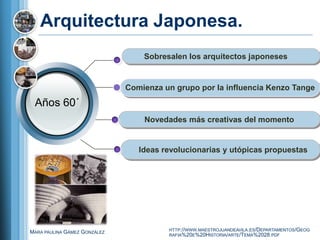 Arquitectura Japonesa.
                                  Sobresalen los arquitectos japoneses


                              Comienza un grupo por la influencia Kenzo Tange
 Años 60´
                                  Novedades más creativas del momento


                                 Ideas revolucionarias y utópicas propuestas




                                        HTTP://WWW.MAESTROJUANDEAVILA.ES/DEPARTAMENTOS/GEOG
MARA PAULINA GÁMEZ GONZÁLEZ
                                        RAFIA%20E%20HISTORIA/ARTE/TEMA%2028.PDF
 
