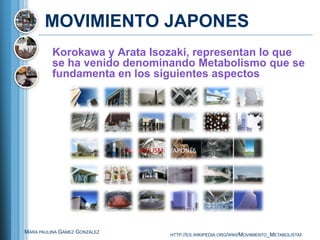MOVIMIENTO JAPONES
          Korokawa y Arata Isozaki, representan lo que
          se ha venido denominando Metabolismo que se
          fundamenta en los siguientes aspectos




MARA PAULINA GÁMEZ GONZÁLEZ
                              HTTP://ES.WIKIPEDIA.ORG/WIKI/MOVIMIENTO_METABOLISTAF
 