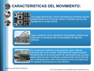 CARACTERISTICAS DEL MOVIMIENTO:

                              Las mega estructuras: torres formadas por diversas células
                              prefabricadas con forma de cubos o módulos que se van
                              agregando a un eje central




                              Vigas voladizas como elementos horizontales volados que
                              refuerzan la sensación de horizontalidad de algunos
                              edificios.



                              Se construyen edificios como grandes cajas cúbicas
                              cerradas por muro cortina. Este elemento seguirá siendo
                              fundamental en la construcción de rascacielos que durante
                              estos años se van a continuar construyendo como fruto de
                              las investigaciones, tanto tecnológicas como formales que
                              se estaban alcanzando en este terreno.

MARA PAULINA GÁMEZ GONZÁLEZ
                                                 HTTP://ES.WIKIPEDIA.ORG/WIKI/MOVIMIENTO_METABOLISTAF
 