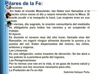 Pilares de la Fe:
 Oraciones
 -En todo el mundo Musulmán, los fieles son llamados a la
 oración cinco veces al día y rezará mirando hacia la Meca. Si
 puede acudir a la mezquita lo hará. Las mujeres oran en sus
 casas.
 -El viernes, día sagrado, la oración comunitaria del mediodía
 es obligatoria para todos los varones y se suspende el
 trabajo.
 El Ayuno
 Es durante el noveno mes del año lunar, llamado mes del
 Ramadán, no ingerir ningún alimento durante la aurora y la
 puesta del sol. Están dispensados del mismo, los niños,
 enfermo y viajeros.
 Las Limosnas
 Es una obligación, como muestra de devoción. Se les dará a
 los pobres la cuarentava parte del ingreso.
 Las Peregrinaciones
 Por lo menos una ves en la vida, si se goza de buena salud y
 se cuenta con los recursos necesario para ello.
 La Profesión de Fe en Alá
                                          Gabriela Salazar Peña
 
