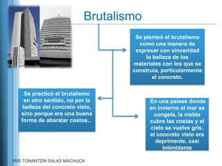 Brutalismo
                                    Se planteó el brutalismo
                                     como una manera de
                                    expresar con sinceridad
                                        la belleza de los
                                   materiales con los que se
                                   construía, particularmente
                                           el concreto.


    Se practicó el brutalismo
    en otro sentido, no por la           En una países donde
    belleza del concreto visto,          en invierno el mar se
   sino porque era una buena              congela, la niebla
   forma de abaratar costos..            cubre las costas y el
                                         cielo se vuelve gris,
                                         el concreto visto era
                                           deprimente, casi
                                              intimidante

IRIS TONANTZIN SALAS MACHUCA
 