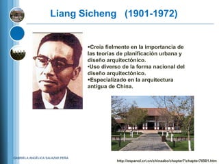 Liang Sicheng (1901-1972)


                                 Creía fielmente en la importancia de
                                 las teorías de planificación urbana y
                                 diseño arquitectónico.
                                 •Uso diverso de la forma nacional del
                                 diseño arquitectónico.
                                 Especializado en la arquitectura
                                 antigua de China.




GABRIELA ANGÉLICA SALAZAR PEÑA
                                            http://espanol.cri.cn/chinaabc/chapter7/chapter70501.htm
 