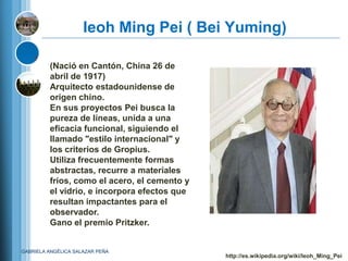 Ieoh Ming Pei ( Bei Yuming)

         (Nació en Cantón, China 26 de
         abril de 1917)
         Arquitecto estadounidense de
         origen chino.
         En sus proyectos Pei busca la
         pureza de líneas, unida a una
         eficacia funcional, siguiendo el
         llamado "estilo internacional" y
         los criterios de Gropius.
         Utiliza frecuentemente formas
         abstractas, recurre a materiales
         fríos, como el acero, el cemento y
         el vidrio, e incorpora efectos que
         resultan impactantes para el
         observador.
         Gano el premio Pritzker.


GABRIELA ANGÉLICA SALAZAR PEÑA
                                              http://es.wikipedia.org/wiki/Ieoh_Ming_Pei
 