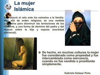 La mujer
        Islámica
Se instauró el velo ante los extraños a la familia.
Más allá de orden religioso, es una medida
preventiva para disminuir las tentaciones de los
hombres, y una forma de dominio del padre y del
esposo sobre la hija y esposa (sociedad
patriarcal).




                              De hecho, en muchas culturas la mujer
                                fue considerada como propiedad y fue
                                intercambiada como mercancía,
                                cuando no fue vendida o prostituida
                                simplemente.

                                                      Gabriela Salazar Peña
 