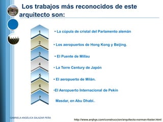 Los trabajos más reconocidos de este
      arquitecto son:

                    1            • La cúpula de cristal del Parlamento alemán


                     2
                                 • Los aeropuertos de Hong Kong y Beijing.

                     3
                                 • El Puente de Millau

                     4
                                 • La Torre Century de Japón

                     5
                                 • El aeropuerto de Milán.
                     6
                                 •El Aeropuerto Internacional de Pekín
                     7
                                  Masdar, en Abu Dhabi..



GABRIELA ANGÉLICA SALAZAR PEÑA
                                             http://www.arqhys.com/construccion/arquitecto-norman-foster.html
 
