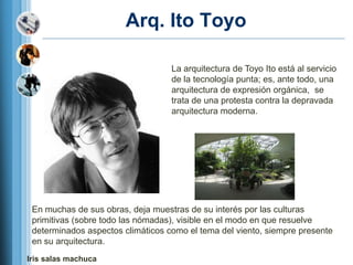 Arq. Ito Toyo

                                   La arquitectura de Toyo Ito está al servicio
                                   de la tecnología punta; es, ante todo, una
                                   arquitectura de expresión orgánica, se
                                   trata de una protesta contra la depravada
                                   arquitectura moderna.




 En muchas de sus obras, deja muestras de su interés por las culturas
 primitivas (sobre todo las nómadas), visible en el modo en que resuelve
 determinados aspectos climáticos como el tema del viento, siempre presente
 en su arquitectura.
Iris salas machuca
 