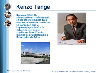 Kenzo Tange
          Nació en Sakai. De
          adolescente no había pensado
          en ser arquitecto, pero tuvo
          ocasión de conocer la obra de
          Le Corbusier, que le
          impresionó y le llevó a la
          determinación de ser
          arquitecto. Estudió en la
          facultad de arquitectura de la
          Universidad de Tokio.




MARA PAULINA GÁMEZ GONZÁLEZ                HTTP://ES.WIKIPEDIA.ORG/WIKI/KENZ%C5%8D_TANGE
 