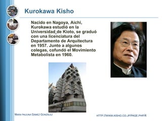 Kurokawa Kisho
           Nacido en Nagoya, Aichi,
           Kurokawa estudió en la
           Universidad de Kioto, se graduó
           con una licenciatura del
           Departamento de Arquitectura
           en 1957. Junto a algunos
           colegas, cofundó el Movimiento
           Metabolista en 1960.




MARA PAULINA GÁMEZ GONZÁLEZ              HTTP://WWW.KISHO.CO.JP/PAGE.PHP/4
 