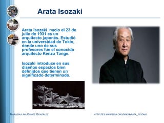 Arata Isozaki

        Arata Isozaki nacio el 23 de
        julio de 1931 es un
        arquitecto japonés. Estudió
        en la universidad de Tokio,
        donde uno de sus
        profesores fue el conocido
        arquitecto Kenzo Tange.

        Isozaki introduce en sus
        diseños espacios bien
        definidos que tienen un
        significado determinado.




MARA PAULINA GÁMEZ GONZÁLEZ            HTTP://ES.WIKIPEDIA.ORG/WIKI/ARATA_ISOZAKI
 