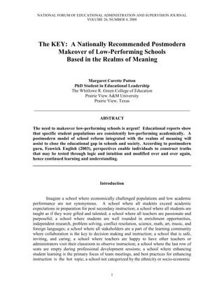 NATIONAL FORUM OF EDUCATIONAL ADMINISTRATION AND SUPERVISION JOURNAL
                        VOLUME 26, NUMBER 4, 2008




   The KEY: A Nationally Recommended Postmodern
        Makeover of Low-Performing Schools
           Based in the Realms of Meaning


                              Margaret Curette Patton
                       PhD Student in Educational Leadership
                      The Whitlowe R. Green College of Education
                            Prairie View A&M University
                                  Prairie View, Texas
___________________________________________________________________

                                      ABSTRACT

The need to makeover low-performing schools is urgent! Educational reports show
that specific student populations are consistently low-performing academically. A
postmodern model of school reform integrated with the realms of meaning will
assist to close the educational gap in schools and society. According to postmodern
guru, Fenwick English (2003), perspectives enable individuals to construct truths
that may be tested through logic and intuition and modified over and over again,
hence continued learning and understanding.
________________________________________________________________________



                                      Introduction


        Imagine a school where economically challenged populations and low academic
performance are not synonymous. A school where all students exceed academic
expectations in preparation for post secondary instruction; a school where all students are
taught as if they were gifted and talented; a school where all teachers are passionate and
purposeful; a school where students are well rounded in enrichment opportunities,
independent research, problem solving, conflict resolution, science, math, art, music, and
foreign languages; a school where all stakeholders are a part of the learning community
where collaboration is the key to decision making and instruction; a school that is safe,
inviting, and caring; a school where teachers are happy to have other teachers or
administrators visit their classroom to observe instruction; a school where the last row of
seats are empty during professional development sessions; a school where enhancing
student learning is the primary focus of team meetings, and best practices for enhancing
instruction is the hot topic; a school not categorized by the ethnicity or socio-economic


                                            1
 