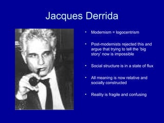 Jacques Derrida
        •   Modernism = logocentrism

        •   Post-modernists rejected this and
            argue that trying to tell the ‘big
            story’ now is impossible

        •   Social structure is in a state of flux

        •   All meaning is now relative and
            socially constructed

        •   Reality is fragile and confusing
 