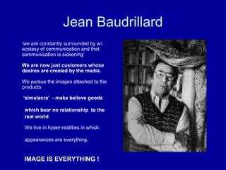 Jean Baudrillard
‘we are constantly surrounded by an
ecstasy of communication and that
communication is sickening’

We are now just customers whose
desires are created by the media.

We pursue the images attached to the
products

‘simulacra’ - make believe goods

 which bear no relationship to the
 real world

 We live in hyper-realities in which

 appearances are everything.


 IMAGE IS EVERYTHING !
 