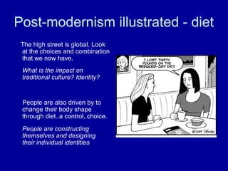 Post-modernism illustrated - diet
 The high street is global. Look
 at the choices and combination
 that we now have.
 What is the impact on
 traditional culture? Identity?


 People are also driven by to
 change their body shape
 through diet..a control..choice.
 People are constructing
 themselves and designing
 their individual identities
 