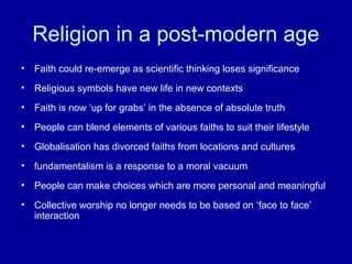 Religion in a post-modern age
•   Faith could re-emerge as scientific thinking loses significance
•   Religious symbols have new life in new contexts
•   Faith is now ‘up for grabs’ in the absence of absolute truth
•   People can blend elements of various faiths to suit their lifestyle
•   Globalisation has divorced faiths from locations and cultures
•   fundamentalism is a response to a moral vacuum
•   People can make choices which are more personal and meaningful
•   Collective worship no longer needs to be based on ‘face to face’
    interaction
 