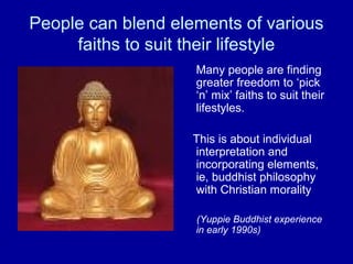 People can blend elements of various
     faiths to suit their lifestyle
                    Many people are finding
                    greater freedom to ‘pick
                    ‘n’ mix’ faiths to suit their
                    lifestyles.

                    This is about individual
                    interpretation and
                    incorporating elements,
                    ie, buddhist philosophy
                    with Christian morality

                    (Yuppie Buddhist experience
                    in early 1990s)
 