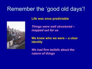 Remember the ‘good old days’!
         Life was once predictable

         Things were well structured –
         mapped out for us

         We knew who we were – a clear
         identity

         We had firm beliefs about the
         nature of things
 
