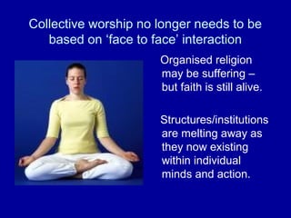 Collective worship no longer needs to be
   based on ‘face to face’ interaction
                      Organised religion
                      may be suffering –
                      but faith is still alive.

                      Structures/institutions
                      are melting away as
                      they now existing
                      within individual
                      minds and action.
 
