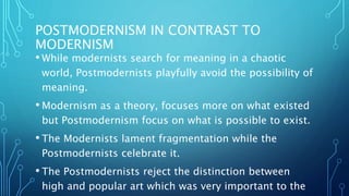 POSTMODERNISM IN CONTRAST TO
MODERNISM
• While modernists search for meaning in a chaotic
world, Postmodernists playfully avoid the possibility of
meaning.
• Modernism as a theory, focuses more on what existed
but Postmodernism focus on what is possible to exist.
• The Modernists lament fragmentation while the
Postmodernists celebrate it.
• The Postmodernists reject the distinction between
high and popular art which was very important to the
 