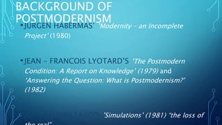 BACKGROUND OF
POSTMODERNISM
•JURGEN HABERMAS’ ’Modernity – an Incomplete
Project’ (1980)
•JEAN – FRANCOIS LYOTARD’S ’The Postmodern
Condition: A Report on Knowledge’ (1979) and
‘Answering the Question: What is Postmodernism?’
(1982)
•JEAN BAUDRILLARD’S ’Simulations’ (1981) “the loss of
 