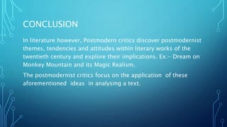 CONCLUSION
In literature however, Postmodern critics discover postmodernist
themes, tendencies and attitudes within literary works of the
twentieth century and explore their implications. Ex:- Dream on
Monkey Mountain and its Magic Realism.
The postmodernist critics focus on the application of these
aforementioned ideas in analysing a text.
 