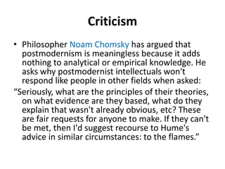 Criticism 
• Philosopher Noam Chomsky has argued that 
postmodernism is meaningless because it adds 
nothing to analytical or empirical knowledge. He 
asks why postmodernist intellectuals won't 
respond like people in other fields when asked: 
“Seriously, what are the principles of their theories, 
on what evidence are they based, what do they 
explain that wasn't already obvious, etc? These 
are fair requests for anyone to make. If they can't 
be met, then I'd suggest recourse to Hume's 
advice in similar circumstances: to the flames.” 
 