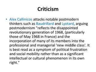 Criticism 
• Alex Callinicos attacks notable postmodern 
thinkers such as Baudrillard and Lyotard, arguing 
postmodernism "reflects the disappointed 
revolutionary generation of 1968, (particularly 
those of May 1968 in France) and the 
incorporation of many of its members into the 
professional and managerial 'new middle class'. It 
is best read as a symptom of political frustration 
and social mobility rather than as a significant 
intellectual or cultural phenomenon in its own 
right." 
 