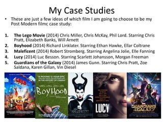 My Case Studies 
• These are just a few ideas of which film I am going to choose to be my 
Post Modern filmc case study: 
1. The Lego Movie (2014) Chris Miller, Chris McKay, Phil Lord. Starring Chris 
Pratt, Elizabeth Banks, Will Arnett 
2. Boyhood (2014) Richard Linklater. Starring Ethan Hawke, Ellar Coltrane 
3. Maleficent (2014) Robert Stromberg. Starring Angelina Jolie, Elle Fanning 
4. Lucy (2014) Luc Besson. Starring Scarlett Johansson, Morgan Freeman 
5. Guardians of the Galaxy (2014) James Gunn. Starring Chris Pratt, Zoe 
Saldana, Karen Gillan, Vin Diesel 
