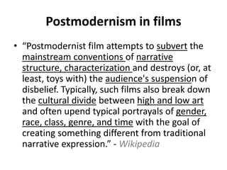 Postmodernism in films 
• “Postmodernist film attempts to subvert the 
mainstream conventions of narrative 
structure, characterization and destroys (or, at 
least, toys with) the audience's suspension of 
disbelief. Typically, such films also break down 
the cultural divide between high and low art 
and often upend typical portrayals of gender, 
race, class, genre, and time with the goal of 
creating something different from traditional 
narrative expression.” - Wikipedia 
 