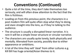 Conventions (Continued) 
• Quite a lot of the time, they don’t take themselves too 
seriously, and will often draw attention to the fact that the 
film is fictitious. 
• Leading on from this previous point, the characters in a 
post modern film will quite often stop what they’re doing, 
and stare straight into the lens, as if they’re talking to the 
audience. 
• The structure is usually a disrupted linear narrative. It is 
rare it will be a simple linear structure or circular narrative. 
• The characters are usually quite lonely, both physically and 
mentally. Alienated from society, possibly due to either 
appearance or ambitions. 
• A lot of the time they will ‘steal’ from other cultures e.g. 
Kill Bill has huge oriental/Asian themes to it. 
 