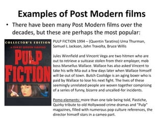 Examples of Post Modern films 
• There have been many Post Modern films over the 
decades, but these are perhaps the most popular: 
PULP FICTION 1994 – (Quentin Taratino) Uma Thurman, 
Samuel L Jackson, John Travolta, Bruce Willis 
Jules Winnfield and Vincent Vega are two hitmen who are 
out to retrieve a suitcase stolen from their employer, mob 
boss Marsellus Wallace. Wallace has also asked Vincent to 
take his wife Mia out a few days later when Wallace himself 
will be out of town. Butch Coolidge is an aging boxer who is 
paid by Wallace to lose his next fight. The lives of these 
seemingly unrelated people are woven together comprising 
of a series of funny, bizarre and uncalled-for incidents. 
Pomo elements: more than one tale being told, Pastiche, 
Quirky tribute to old Hollywood crime dramas and "Pulp" 
magazines, filled with numerous pop culture references, the 
director himself stars in a cameo part. 
 