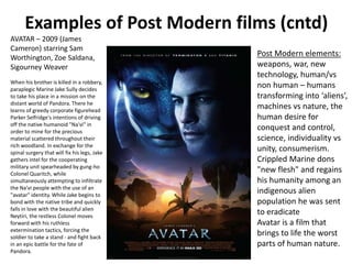 Examples of Post Modern films (cntd) 
AVATAR – 2009 (James 
Cameron) starring Sam 
Worthington, Zoe Saldana, 
Sigourney Weaver 
When his brother is killed in a robbery, 
paraplegic Marine Jake Sully decides 
to take his place in a mission on the 
distant world of Pandora. There he 
learns of greedy corporate figurehead 
Parker Selfridge's intentions of driving 
off the native humanoid "Na'vi" in 
order to mine for the precious 
material scattered throughout their 
rich woodland. In exchange for the 
spinal surgery that will fix his legs, Jake 
gathers intel for the cooperating 
military unit spearheaded by gung-ho 
Colonel Quaritch, while 
simultaneously attempting to infiltrate 
the Na'vi people with the use of an 
"avatar" identity. While Jake begins to 
bond with the native tribe and quickly 
falls in love with the beautiful alien 
Neytiri, the restless Colonel moves 
forward with his ruthless 
extermination tactics, forcing the 
soldier to take a stand - and fight back 
in an epic battle for the fate of 
Pandora. 
Post Modern elements: 
weapons, war, new 
technology, human/vs 
non human – humans 
transforming into ‘aliens’, 
machines vs nature, the 
human desire for 
conquest and control, 
science, individuality vs 
unity, consumerism. 
Crippled Marine dons 
"new flesh" and regains 
his humanity among an 
indigenous alien 
population he was sent 
to eradicate 
Avatar is a film that 
brings to life the worst 
parts of human nature. 
 