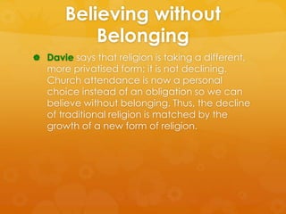 Believing without 
Belonging 
 Davie says that religion is taking a different, 
more privatised form; it is not declining...