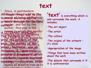 text Since, in postmodern thought, the "text" is a series of "markings" whose meaning is imputed by the reader, and not by the author, this play is the means by which the reader constructs or interprets the text, and the means by which the author gains a presence in the reader's mind. Play then involves invoking words in a manner which undermines their authority, by mocking their assumptions or style, or by layers of misdirection as to the intention of the author .   ‘ text’  is everything which is and surrounds the work, it includes; The art object The artist The culture The origins of the artwork – it’s style Appropriation of the image Things that have been written about the work The debate that surrounds it if it is controversial  All these things add to the textural meaning of the artwork through its textural context. A LITERARY ANALOGY The boldness of the print,the borders of the page, the quality of the paper, footnotes, are all instances of “apparently peripheral fragments” which contribute towards textural meaning.   (Eagleton, 1989) 