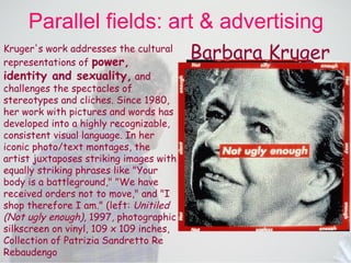 Parallel fields: art & advertising Kruger's work addresses the cultural representations of  power, identity and sexuality,  and challenges the spectacles of stereotypes and cliches. Since 1980, her work with pictures and words has developed into a highly recognizable, consistent visual language. In her iconic photo/text montages, the artist juxtaposes striking images with equally striking phrases like "Your body is a battleground," "We have received orders not to move," and "I shop therefore I am." (left:  Unitiled (Not ugly enough) , 1997, photographic silkscreen on vinyl, 109 x 109 inches, Collection of Patrizia Sandretto Re Rebaudengo   Barbara Kruger 