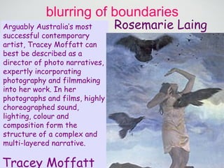 blurring of boundaries Sophie Calle Laing’s work is all about dramatisation, using people, props and stunts to create mini performances in which the landscape symbolises something other than the ‘usual’. From these elements Laing crafts beautiful,  hyper real images that seem impossible. But there is no digital manipulation here.  Her approach is unique in its use of real-time events, tailor made installations and performers.  She works in collaboration with the community of each area as well as professionals from a range of disciplines,  from film stunt producers to carpet manufacturers, to create works of cinematic scale that combine panoramic vistas with the unexpected. Rosemarie Laing Tracey Moffatt Arguably Australia’s most successful contemporary artist, Tracey Moffatt can best be described as a director of photo narratives, expertly incorporating photography and filmmaking into her work. In her photographs and films, highly choreographed sound, lighting, colour and composition form the structure of a complex and multi-layered narrative.  