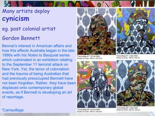 cynicism As social commentators the performance duo  “Gilbert & George” deal with provocative and yet crucial life matters, such as aids, racism, homosexuality, fascism, urban decay, religion, hopelessness, addictions, anger & sex.  Drunk with God 1983 Many artists deploy  cynicism eg. post colonial artist Gordon Bennett Bennet’s interest in Amarican affairs and how this effects Australia began in the late 1990s with his  Notes to Basquiat  series which culminated in an exhibition relating to the September 11 terrorist attack on New York. Yet, the terror of colonialism and the trauma of being Australian that had previously preoccupied Bennett have not been forgotten. Rather, they have been displaced onto contemporary global events, as if Bennett is developing an art of reportage.  “ Camauflage  