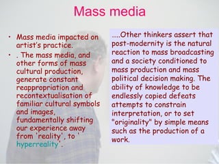Mass media Mass media impacted on artist’s practice.   . The mass media, and other forms of mass cultural production, generate constant reappropriation and recontextualisation of familiar cultural symbols and images, fundamentally shifting our experience away from 'reality', to ' hyperreality '.  … ..Other thinkers assert that post-modernity is the natural reaction to mass broadcasting and a society conditioned to mass production and mass political decision making. The ability of knowledge to be endlessly copied defeats attempts to constrain interpretation, or to set "originality" by simple means such as the production of a work.   
