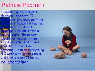 Patricia  Piccinini   INDIVIDUALITY Patricia's works can contain  computer animation huge sculptures, photography and video  — all in the one  installation.  She insists that she has no hand in their construction. She is the one who comes up with the idea, sketches it, then, with the help of her designer husband Peter, enlists others to bring the idea to fruition.   "I made a quite difficult decision," she says. "I needed to give away painting because I thought it had too much sort of cultural baggage. I couldn't find a way to depict these new ideas in oil and so it meant  I had no skills. And then I thought if I can't do anything, I can do everything if I work with other people, and that's when I started  collaborating ."   