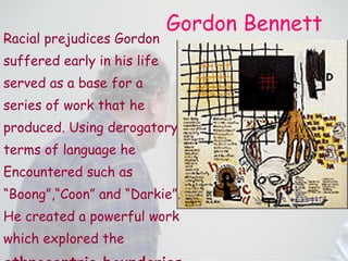 Gordon Bennett Racial prejudices Gordon suffered early in his life served as a base for a series of work that he produced. Using derogatory terms of language he Encountered such as  “ Boong”,“Coon” and “Darkie”. He created a powerful work which explored the ethnocentric boundaries implicit in language .   