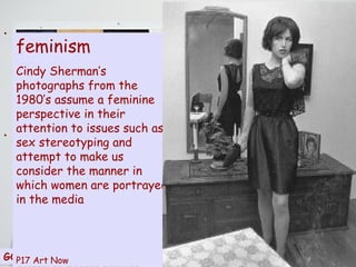 isms Postmodernism is closely allied with several contemporary academic disciplines, most notably those connected with sociology. Many of its assumptions are integral to  feminist  and  post-colonial theory . Some identify the burgeoning anti-establishment movements of the  1960s  as the earliest trend out of cultural modernity toward postmodernism…….. it is fair to assume that postmodernism represents an accumulated disillusionment with the promises of the Enlightenment project and its progress of science, so central to modern thinking   The movement has had diverse political ramifications: its anti-ideological insights appear conducive to, and strongly associated with,  the feminist movement , racial equality movements,  gay rights movements , most forms of late 20th century  anarchism , even the  peace movement  and various hybrids of these in the current  anti-globalization movement . Unsurprisingly, none of these institutions entirely embraces all aspects of the postmodern movement, but reflect or, in true postmodern style, borrow from some of its core ideas. “ I was socialised into an essentially Anglo-Saxon Eurocentric society where attitudes to indigenous people still seemed entrenched at a Social-Darwinist level…….predominantly derogatory opinions about indigenous people are exchanged with unquestioning ease and assurance”   Art Now –p.42 - 4Victoria Lynn, Strangers in Paradise,AGNSW, Sydney,1992,p.22 GORDON BENNETT  –  Self portrait 1990 feminism Cindy Sherman’s photographs from the 1980’s assume a feminine perspective in their attention to issues such as sex stereotyping and attempt to make us consider the manner in which women are portrayed in the media P17 Art Now 