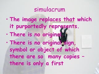 simulacrum The image replaces that which it purportedly represents. There is no original.  There is no original sign, symbol or object of which there are so  many copies – there is only a first 