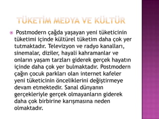 TÜKETİM MEDYA VE KÜLTÜRPostmodern çağda yaşayan yeni tüketicinin tüketimi içinde kültürel tüketim daha çok yer tutmaktadır. Televizyon ve radyo kanalları, sinemalar, diziler, hayali kahramanlar ve onların yaşam tarzları giderek gerçek hayatın içinde daha çok yer bulmaktadır. Postmodern çağın çocuk parkları olan internet kafeler yeni tüketicinin önceliklerini değiştirmeye devam etmektedir. Sanal dünyanın gerçekleriyle gerçek olmayanların giderek daha çok birbirine karışmasına neden olmaktadır. 