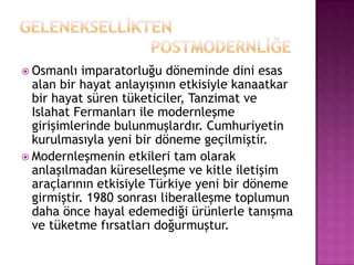 GELENEKSELLİKTEN 				                   POSTMODERNLİĞEOsmanlı imparatorluğu döneminde dini esas alan bir hayat anlayışının etkisiyle kanaatkar bir hayat süren tüketiciler, Tanzimat ve Islahat Fermanları ile modernleşme girişimlerinde bulunmuşlardır. Cumhuriyetin kurulmasıyla yeni bir döneme geçilmiştir.Modernleşmenin etkileri tam olarak anlaşılmadan küreselleşme ve kitle iletişim araçlarının etkisiyle Türkiye yeni bir döneme girmiştir. 1980 sonrası liberalleşme toplumun daha önce hayal edemediği ürünlerle tanışma ve tüketme fırsatları doğurmuştur. 