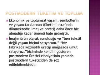 Postmodern tüketim ve toplumEkonomik ve toplumsal yaşam, sembollerin ve yaşam tarzlarının tüketimi etrafında dönmektedir. İmaj ve prestij daha önce hiç olmadığı kadar önemli hale gelmiştir.İmajın ürün olarak sunulduğu ve “ben tekstil değil yaşam biçimi satıyorum.” “biz fabrikada kozmetik üretip mağazada umut satıyoruz.”biçiminde kendini gösteren postmodern üretici zihniyetinin yanında postmodern tüketiciden de söz edilebilmektedir.